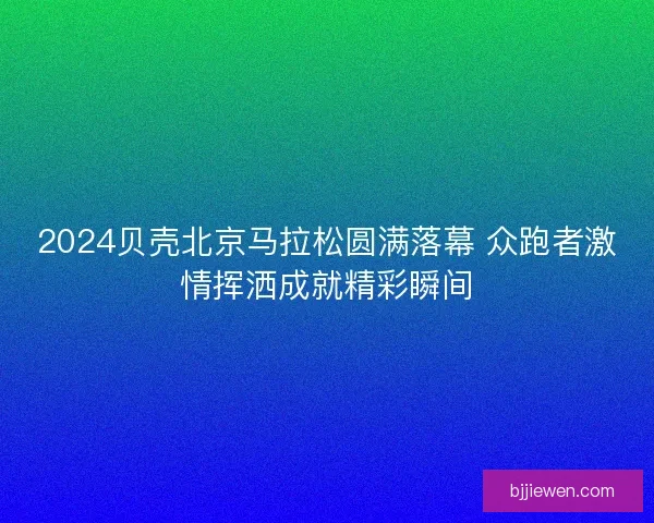 2024贝壳北京马拉松圆满落幕 众跑者激情挥洒成就精彩瞬间