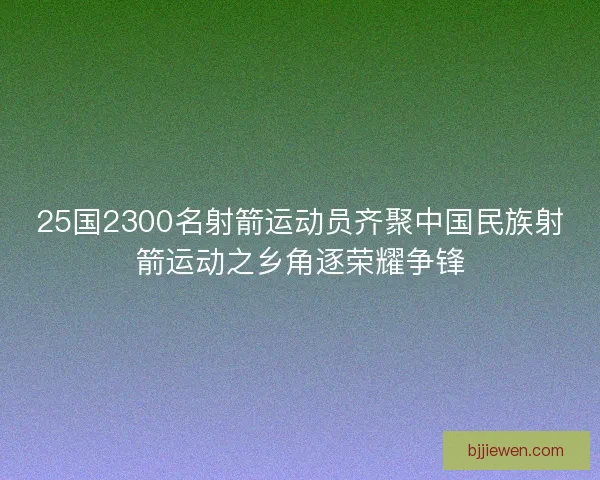 25国2300名射箭运动员齐聚中国民族射箭运动之乡角逐荣耀争锋